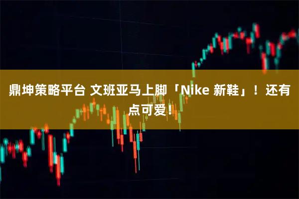 鼎坤策略平台 文班亚马上脚「Nike 新鞋」！还有点可爱！