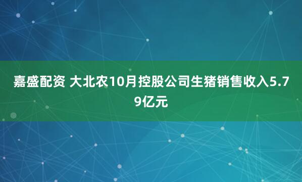 嘉盛配资 大北农10月控股公司生猪销售收入5.79亿元