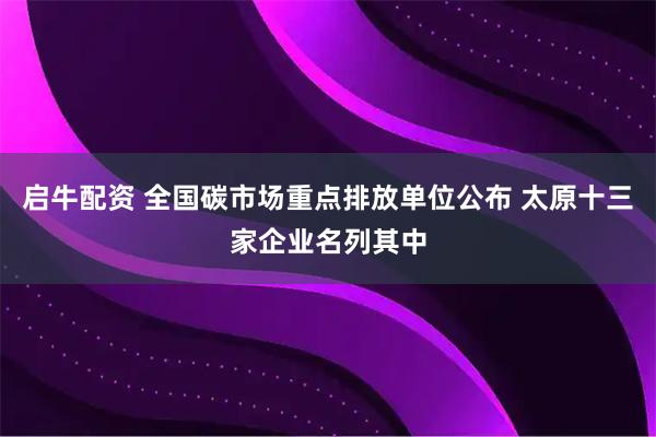 启牛配资 全国碳市场重点排放单位公布 太原十三家企业名列其中