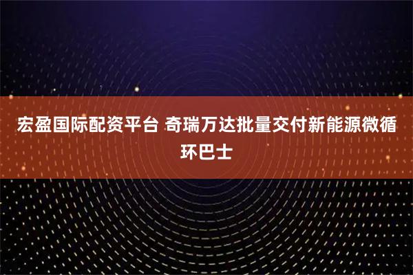 宏盈国际配资平台 奇瑞万达批量交付新能源微循环巴士