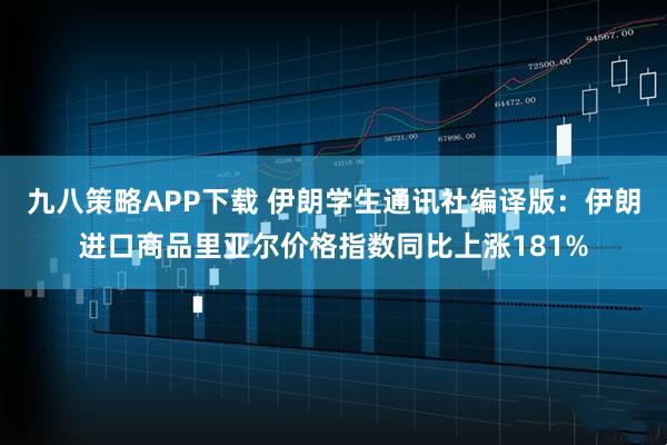 九八策略APP下载 伊朗学生通讯社编译版：伊朗进口商品里亚尔价格指数同比上涨181%
