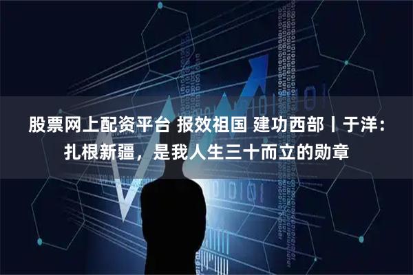 股票网上配资平台 报效祖国 建功西部丨于洋：扎根新疆，是我人生三十而立的勋章
