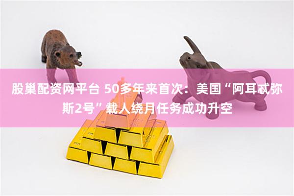 股巢配资网平台 50多年来首次：美国“阿耳忒弥斯2号”载人绕月任务成功升空