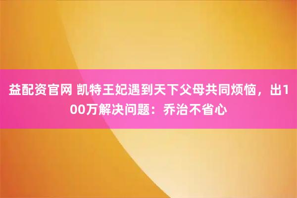 益配资官网 凯特王妃遇到天下父母共同烦恼，出100万解决问题：乔治不省心