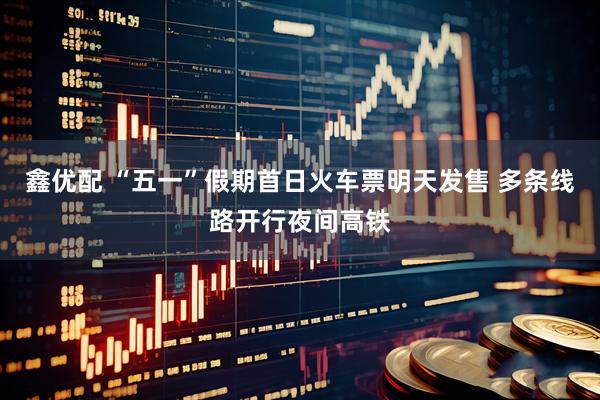 鑫优配 “五一”假期首日火车票明天发售 多条线路开行夜间高铁