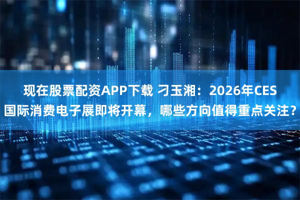 现在股票配资APP下载 刁玉湘：2026年CES国际消费电子展即将开幕，哪些方向值得重点关注？