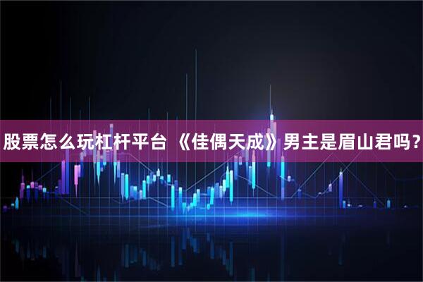 股票怎么玩杠杆平台 《佳偶天成》男主是眉山君吗？