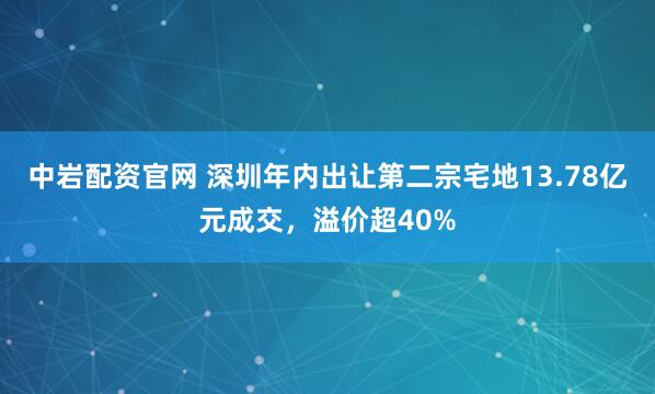 中岩配资官网 深圳年内出让第二宗宅地13.78亿元成交，溢价超40%