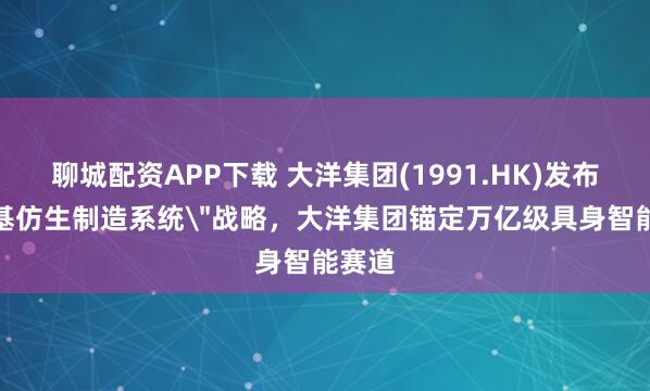 聊城配资APP下载 大洋集团(1991.HK)发布＂硅基仿生制造系统＂战略，大洋集团锚定万亿级具身智能赛道
