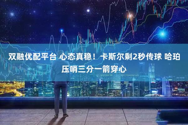 双融优配平台 心态真稳！卡斯尔剩2秒传球 哈珀压哨三分一箭穿心